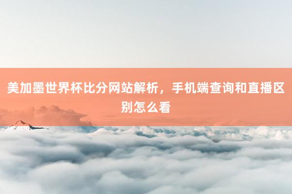 美加墨世界杯比分网站解析，手机端查询和直播区别怎么看