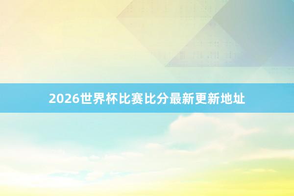 2026世界杯比赛比分最新更新地址